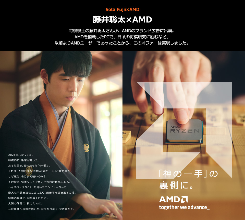 藤井聡太×AMD 将棋棋士の藤井聡太さんが、AMDのブランド広告に出演。AMDを搭載したPCで、日頃の将棋研究に励むなど、以前よりAMDユーザーであったことから、このオファーは実現しました。