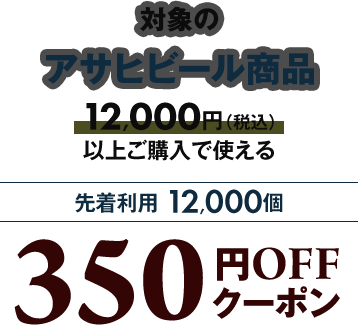 対象のアサヒビール商品12,000円（税込）以上ご購入で使える 先着利用12,000個 350円OFFクーポン