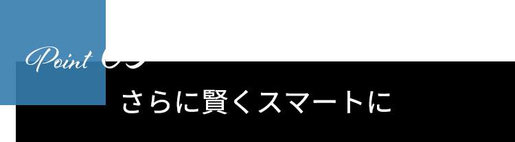 Point03　さらに賢くスマートに