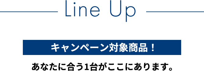 Line Up　全てがキャンペーン対象商品！　あなたに合う1台がここにあります。