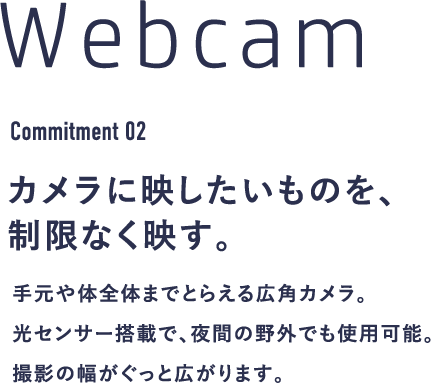 Webcam Commitment 02 カメラに映したいものを、制限なく映す。手元や体全体までとらえる広角カメラ。光センサー搭載で、夜間の野外でも使用可能。撮影の幅がぐっと広がります。