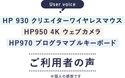 User voice HP 930 クリエイターワイヤレスマウス HP950 4K ウェブカメラ HP970 プログラマブルキーボード ご利用者の声※個人の感想です