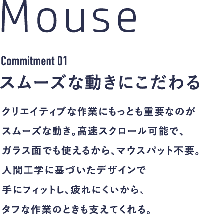 Mouse Commitment 01 スムーズな動きにこだわる クリエイティブな作業にもっとも重要なのがスムーズな動き。高速スクロール可能で、ガラス面でも使えるから、マウスパット不要。人間工学に基づいたデザインで手にフィットし、疲れにくいから、タフな作業のときも支えてくれる。