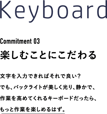 Keyboard Commitment 03 楽しむことにこだわる 文字を入力できればそれで良い？でも、バックライトが美しく光り、静かで、作業を高めてくれるキーボードだったら、もっと作業を楽しめるはず。