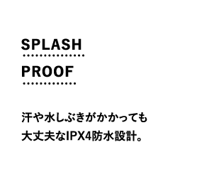 SPLASH PROOF 汗や水しぶきがかかっても大丈夫なIPX4防水設計。