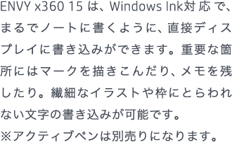 ENVY x360 15 は、Windows Ink対応で、まるでノートに書くように、直接ディスプレイに書き込みができます。重要な箇所にはマークを描きこんだり、メモを残したり。繊細なイラストや枠にとらわれない文字の書き込みが可能です。 ※アクティブペンは別売りになります。