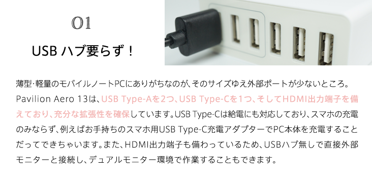 01 USBハブ要らず！ 薄型・軽量のモバイルノートPCにありがちなのが、そのサイズゆえ外部ポートが少ないところ。Pavilion Aero 13は、USB Type-Aを2つ、USB Type-Cを1つ、そしてHDMI出力端子を備えており、充分な拡張性を確保しています。USB Type-Cは給電にも対応しており、スマホの充電のみならず、例えばお手持ちのスマホ用USB Type-C充電アダプターでPC本体を充電することだってできちゃいます。また、HDMI出力端子も備わっているため、USBハブ無しで直接外部モニターと接続し、デュアルモニター環境で作業することもできます。