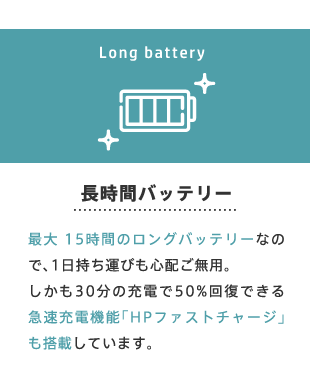 長時間バッテリー 最大 15時間のロングバッテリーなので、1日持ち運びも心配ご無用。しかも30分の充電で50%回復できる急速充電機能「HPファストチャージ」も搭載しています。