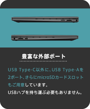 豊富な外部ポート USB Type-C以外に、USB Type-Aを2ポート、さらにmicroSDカードスロットもご用意しています。USBハブを持ち運ぶ必要もありません。