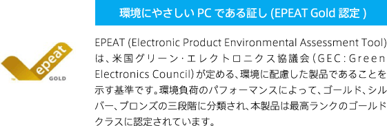 環境にやさしいPCである証し (EPEAT Gold認定) EPEAT (Electronic Product Environmental Assessment Tool) は、米国グリーン・エレクトロニクス協議会（GEC：Green Electronics Council）が定める、環境に配慮した製品であることを示す基準です。環境負荷のパフォーマンスによって、ゴールド、シルバー、ブロンズの三段階に分類され、本製品は最高ランクのゴールドクラスに認定されています。