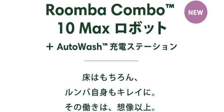 NEW Roomba Combo™ 10 Max ロボット + AutoWash™充電ステーション 床はもちろん、ルンバ自身もキレイに。その働きは、想像以上。