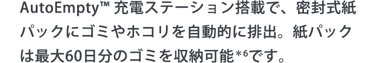 AutoEmpty™ 充電ステーション搭載で、密封式紙パックにゴミやホコリを自動的に排出。紙パックは最大60日分のゴミを収納可能＊6です。