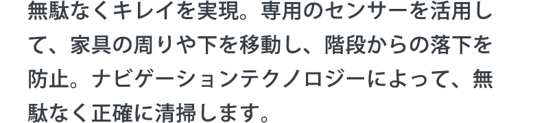 無駄なくキレイを実現。専用のセンサーを活用して、家具の周りや下を移動し、階段からの落下を防止。ナビゲーションテクノロジーによって、無駄なく正確に清掃します。