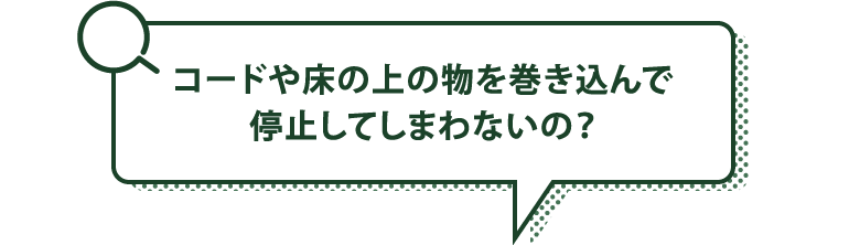 コードや床の上の物を巻き込んで停止してしまわないの？