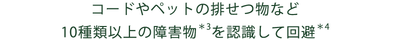 コードやペットの排せつ物など10種類以上の障害物＊3を認識して回避＊4