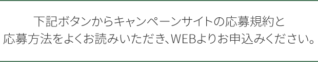 下記ボタンからキャンペーンサイトの応募規約と応募方法をよくお読みいただき、WEBよりお申込みください。