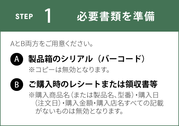 STEP1 必要書類を準備 AとB両方をご用意ください。 A：製品箱のシリアル（バーコード）※コピーは無効となります。 B：ご購入時のレシートまたは領収書等※購入商品名（または製品名、型番）・購入日（注文日）・購入金額・購入店名すべての記載がないものは無効となります。