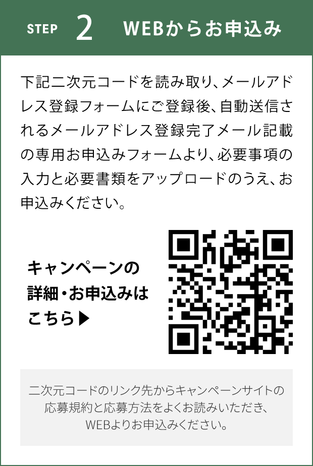 STEP2 WEBからお申込み 下記二次元コードを読み取り、メールアドレス登録フォームにご登録後、自動送信されるメールアドレス登録完了メール記載の専用お申込みフォームより、必要事項の入力と必要書類をアップロードのうえ、お申込みください。 キャンペーンの詳細・お申込みはこちら 二次元コードのリンク先からキャンペーンサイトの応募規約と応募方法をよくお読みいただき、WEBよりお申込みください。