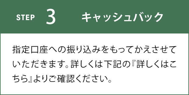 STEP3 キャッシュバック 指定口座への振り込みをもってかえさせていただきます。詳しくは下記の『詳しくはこちら』よりご確認ください。