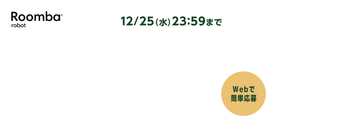 Roomba®robot 12/25（水）23:59まで webで簡単応募 ※キャッシュバック金額は対象製品毎に異なり、1台あたり最大30,000円キャッシュバックとなります。