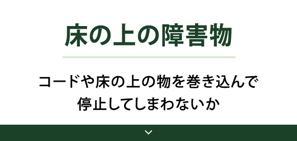 Point02 床の上の障害物 コードや床の上の物を巻き込んで停止してしまわないか