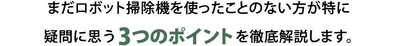 まだロボット掃除機を使ったことのない方が特に疑問に思う3つのポイントを徹底解説します。