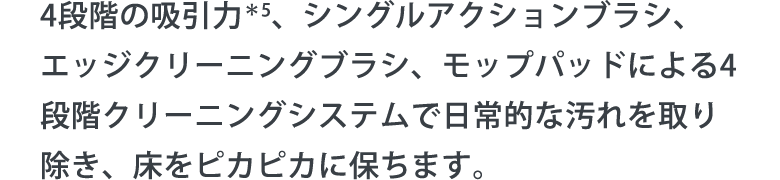 4段階の吸引力＊5、シングルアクションブラシ、エッジクリーニングブラシ、モップパッドによる4段階クリーニングシステムで日常的な汚れを取り除き、床をピカピカに保ちます。