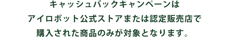 キャッシュバックキャンペーンはアイロボット公式ストアまたは認定販売店で購入された商品のみが対象となります。