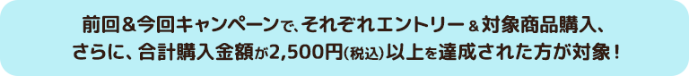 前回＆今回キャンペーンで、それぞれエントリー&対象商品購入、さらに、合計購入金額が2,500円（税込）以上を達成された方が対象！