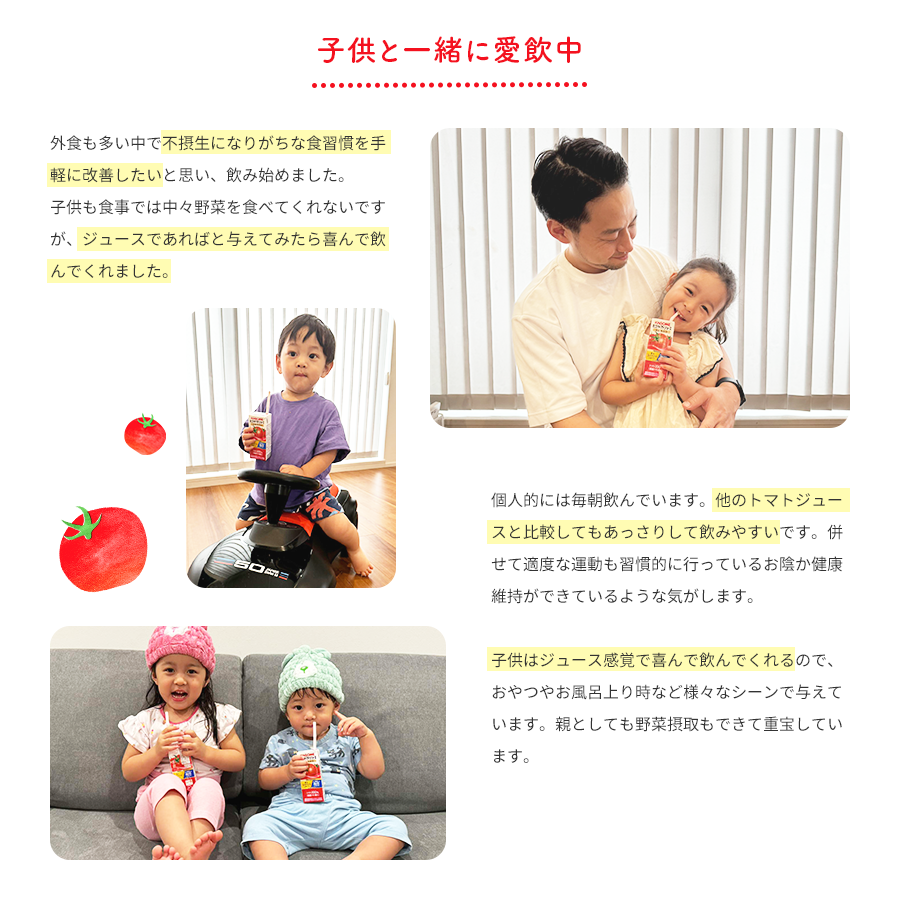 子供と一緒に愛飲中 外食も多い中で不摂生になりがちな食習慣を手軽に改善したいと思い、飲み始めました。子供も食事では中々野菜を食べてくれないですが、ジュースであればと与えてみたら喜んで飲んでくれました。 個人的には毎朝飲んでいます。他のトマトジュースと比較してもあっさりして飲みやすいです。併せて適度な運動も習慣的に行っているお陰か健康維持ができているような気がします。子供はジュース感覚で喜んで飲んでくれるので、おやつやお風呂上り時など様々なシーンで与えています。親としても野菜摂取もできて重宝しています。