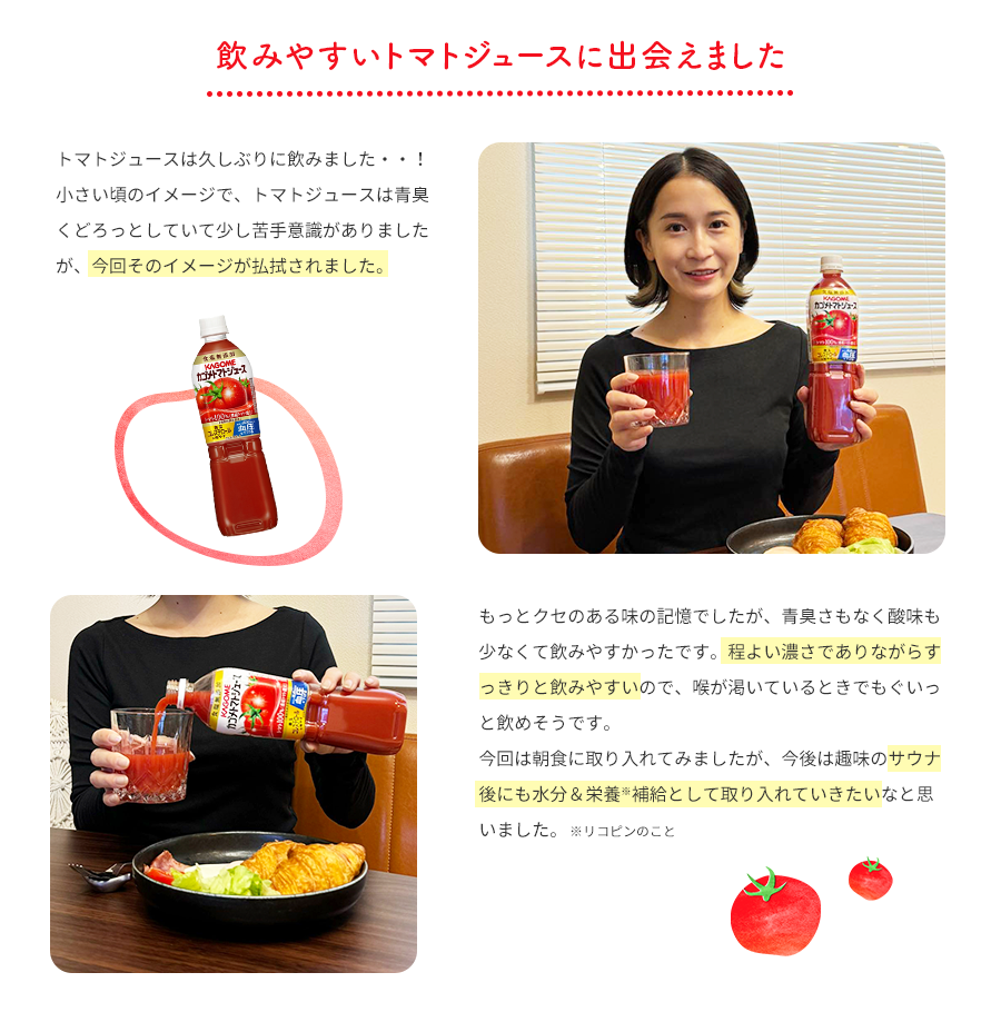 飲みやすいトマトジュースに出会えました トマトジュースは久しぶりに飲みました・・！小さい頃のイメージで、トマトジュースは青臭くどろっとしていて少し苦手意識がありましたが、今回そのイメージが払拭されました。もっとクセのある味の記憶でしたが、青臭さもなく酸味も少なくて飲みやすかったです。程よい濃さでありながらすっきりと飲みやすいので、喉が渇いているときでもぐいっと飲めそうです。今回は朝食に取り入れてみましたが、今後は趣味のサウナ後にも水分＆栄養※補給として取り入れていきたいなと思いました。 ※リコピンのこと