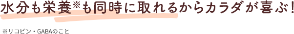 水分も栄養※も同時に取れるからカラダが喜ぶ！ ※リコピン・GABAのこと