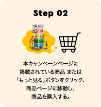 Step 02 本キャンペーンページに掲載されている商品 または「もっと見る」ボタンをクリック、商品ページに移動し、商品を購入する。