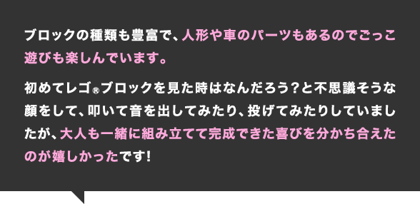 ブロックの種類も豊富で、人形や車のパーツもあるのでごっこ遊びも楽しんでいます。初めてレゴブロックを見た時はなんだろう？と不思議そうな顔をして、叩いて音を出してみたり、投げてみたりしていましたが、大人も一緒に組み立てて完成できた喜びを分かち合えたのが嬉しかったです！