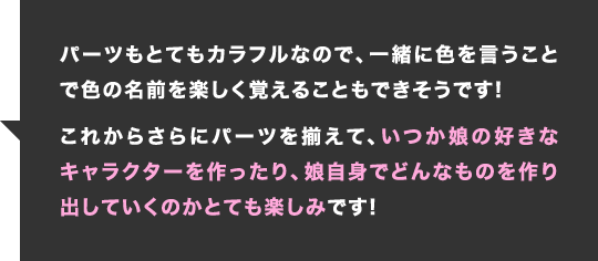 パーツもとてもカラフルなので、一緒に色を言うことで色の名前を楽しく覚えることもできそうです!これからさらにパーツを揃えて、いつか娘の好きなキャラクターを作ったり、娘自身でどんなものを作り出していくのかとても楽しみです!