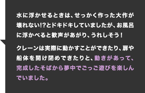 水に浮かせるときは、せっかく作った大作が壊れない!?とドキドキしていましたが、お風呂に浮かべると歓声があがり、うれしそう！クレーンは実際に動かすことができたり、扉や船体を開け閉めできたりと、動きがあって、完成したそばから夢中でごっご遊びを楽しんでいました。