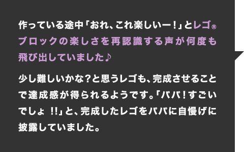 作っている途中「おれ、これ楽しいー！」とレゴブロックの楽しさを再認識する声が何度も飛び出していました♪少し難しいかな？と思うレゴも、完成させることで達成感が得られるようです。「パパ！すごいでしょ!!」と、完成したレゴをパパに自慢げに披露していました。