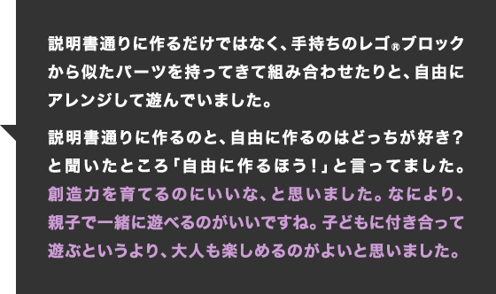 説明書通りに作るだけではなく、手持ちのレゴブロックから似たパーツを持ってきて組み合わせたりと、自由にアレンジして遊んでいました。説明書通りに作るのと、自由に作るのはどっちが好き？と聞いたところ「自由に作るほう！」と言ってました。創造力を育てるのにいいな、と思いました。なにより、親子で一緒に遊べるのがいいですね。子どもに付き合って遊ぶというより、大人も楽しめるのがよいと思いました。