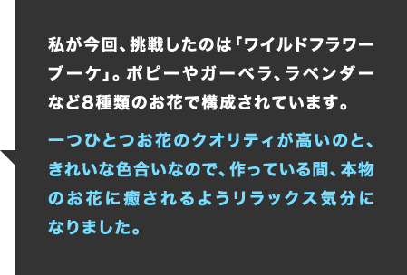 私が今回、挑戦したのは「ワイルドフラワーブーケ」。ポピーやガーベラ、ラベンダーなど8種類のお花で構成されています。一つひとつお花のクオリティが高いのと、きれいな色合いなので、作っている間、本物のお花に癒されるようリラックス気分になりました。