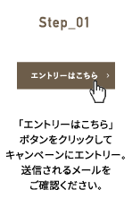 Step_01 「エントリーはこちら」ボタンをクリックしてキャンペーンにエントリー。送信されるメールをご確認ください。