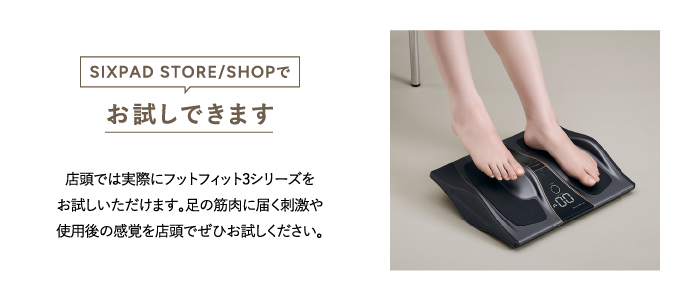 SIXPAD STORE/SHOPでお試しできます 店頭では実際にフットフィット3シリーズをお試しいただけます。足の筋肉に届く刺激や使用後の感覚を店頭でぜひお試しください。