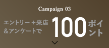 Campaign 03 エントリー ＋ 来店＆アンケートで100ポイント!