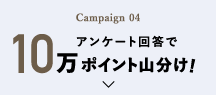 Campaign 04 アンケート回答で10万ポイント山分け!