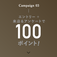 Campaign 03 エントリー ＋ 来店＆アンケートで100ポイント!