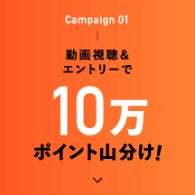 Campaign 01 動画視聴＆エントリーで10万ポイント山分け！