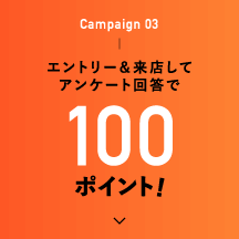 Campaign 03 エントリー＆来店してアンケート回答で100ポイント！