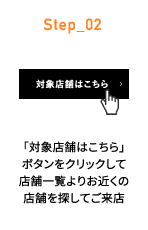 Step_02 「対象店舗はこちら」ボタンをクリックして店舗一覧よりお近くの店舗を探してご来店