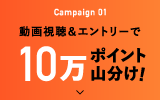 Campaign 01 動画視聴＆エントリーで10万ポイント山分け!