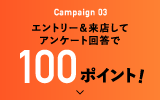 Campaign 03 エントリー＆来店してアンケート回答で100ポイント!