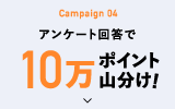 Campaign 04 アンケート回答で10万ポイント山分け!